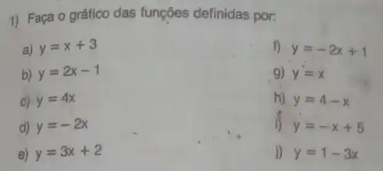 1) Faça o gráfico das funções definidas por:
a) y=x+3
b) y=2x-1
C) y=4x
d) y=-2x
e) y=3x+2
f) y=-2x+1
g) y=x
h) y=4-x
i) y=-x+5
j) y=1-3x