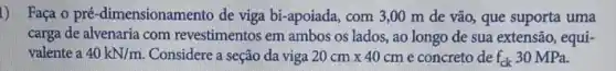 1) Faça o pré -dimensionamento de viga bi-apoiada, com 3,00 m de vão, que suporta uma
carga de alvenaria com revestimentos em ambos os lados, ao longo de sua extensão , equi-
valente a 40kN/m Considere a seção da viga 20cmtimes 40cm e concreto de f_(ck) 30 MPa.