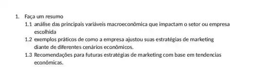 1. Faça um resumo
1.1 análise das principais variáveis macroeconômica que impactam o setor ou empresa
escolhida
1.2 exemplos práticos de como a empresa ajustou suas estratégias de marketing
diante de diferentes cenários econômicos.
1.3 Recomendações para futuras estratégias de marketing com base em tendencias
econômicas.