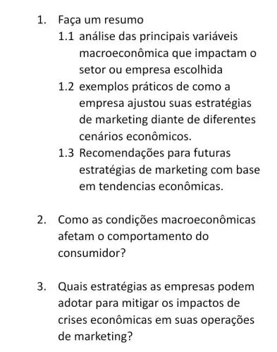 1. Faça um resumo
1.1 análise das principais variáveis
macro econômica que impactam o
setor ou empresa escolhida
1.2 exemplos práticos de como a
empresa ajustou suas estratégias
de marketin g diante de diferentes
cenários econômicos.
1 mendações para futuras
estratégias de marketing com base
em tendencias econômicas.
2. Como as condições macroeconôr nicas
afetam o comportam ento do
consumidor?
3. Quais estratégias as empresas podem
adotar para mitigar os impactos de
crises econômicas em suas operações