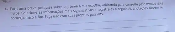 1. Faça uma breve pesquisa sobre um tema à sua escolha, utilizando para consulta pelo menos dois
livros. Selecione as informações mais significativas e registre-as a seguir. As anotações devem ter
streas a segurin-As anotagoes defensive
__