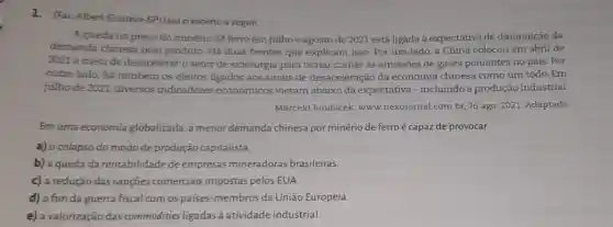 1. (Fac Albert Einstein -SP) Leia o excerto a seguir.
A queda no preço do minério de ferro em julhoe agosto de 2021 está ligada à expectativa de diminuição da
demanda chinesa pelo produto. Há duas frentes que explicam isso. Por um lado, a China colocou em abril de
2021 a meta de desacelerar o setor de siderurgia para tentar conter as emissões de gases poluentes no país. Por
outro lado, há também os efeitos ligados aos sinais de desaceleração da economia chinesa como um todo. Em
julho de 2021, diversos indicadores econômicos vieram abaixo da expectativa - incluindo a produção industrial.
Marcelo Roubicek, www.nexojornal.com.br, 26 ago. 2021. Adaptado.
Emuma economia globalizada, a menor demanda chinesa por minério de ferro é capaz de provocar
a) o colapso do modo de produção capitalista.
b) a queda da rentabilidade de empresas mineradoras brasileiras.
c) a redução das sançōes comerciais impostas pelos EUA
d) o fim da guerra fiscal com os paises -membros da União Europeia.
e) a valorização das commodities ligadas à atividade industrial.