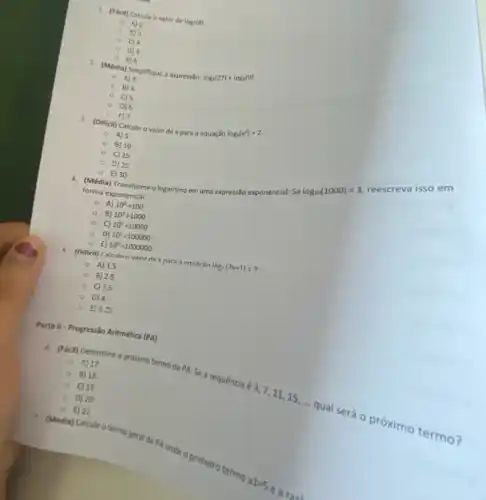 1. (Facil) Calcule o valor de log_(2)(8)
() A)2
0. 8)3
0) 5
() E) 6
2. (Média) Simplifique a express:)
log_(3)(27)+log_(3)(9)
- A) 3
- B) 4
- C) 5
- 0)6
F) 7
3. (Dificil) Calcule o valor dexpara a equação
log_(5)(x^2)=2
A) 5
B) 10
C) 15
D) 25
Selog_(10)(1000)=3
reescreva iss o em
forma exponencial.
E) 30 4. (Média) Transforme ologaritmo em uma expressão exponencial:
- A) 10^2=100
B) 10^3=1000
C) 10^4=10000
D) 10^5=100000
E 10^6=1000000
5 (Dificil) Calculen valor de x nara a equarǎn
log_(1)(7x+1)=?
A) 1.5
B) 2.5
C) 7.5
0 D) 4
E) 4.25
Parte II-Progressio Aritmética (PA)
A) 17
6. (Facil) Determine o próximo termo da PA:Se a sequência é
3,7,11,15,ldots 
qual será o próximo termo?
- 8)18
- C) 19
- D) 20
E) 21