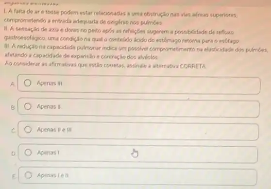 1. A falta de ar e tosse podem estar relacionadas a uma obstrução nas vias aéreas superiores.
comprometendo a entrada adequada de oxigénio nos pulmōes.
II. A sensação de azia e dores no peito apds as refeições sugerem a possibilidade de refluxo
gastroescifagico, urna condição na qual o conteúdo ácido do estômago retorna para o esofago.
III A redução na capacidade pulmonar indica um possivel comprometimento na elasticidade dos pulmoes.
afetando a capacidade de expansão e contração dos alvéolos
Ao considerar as afirmativas que estão corretas, assinale a alternativa CORRETA
Apenas III
Apenas II
Apenas II e III
Apenas I
Apenas le II