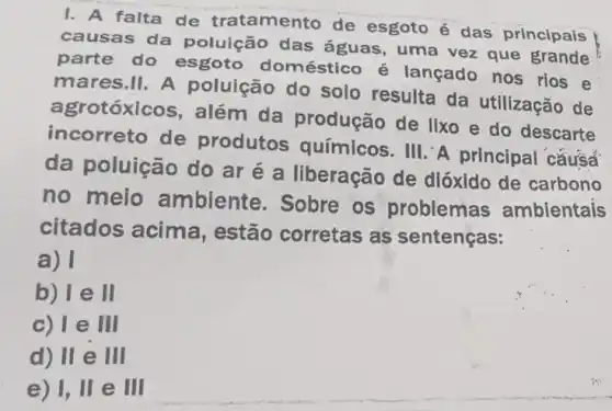 1. A falta de tratamento de esgoto é das principais
causas da polulệ áo das águas, uma vez que grande
parte do esgoto doméstico é lançado nos rios e
mares.II. A poluição do solo resulta da utilização de
agrotóxlcos, além da produção de lixo e do descarte
incorreto de produtos químicos. III. A principal cǎusa
da poluição do ar é a liberação de dióxido de carbono
no meio ambiente. Sobre os problemas ambientais
citados acima , estão corretas as sentenças:
a) I
b) le ll
c) le III
d) II e III
e) 1, II e HI
square