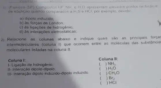 1) (Fameca-SP ) Compostos HF, NH e H_(2)O apresentam elevados pontos de fusao 6
de ebulição quando comparados a H_(2)S e HCl por exemplo, devido:
a) dipolo induzido;
b) às forças de London;
c) às ligações de hidroc
d) às interações eletrostáticas;
2) Relacione as colunas abaixo e indique quais são as principais forças
intermoleculares (coluna I)que ocorrem entre as moléculas das substância
moleculares listadas na coluna II
Coluna I:
1- Ligação de hidrogênio:
II- Interação dipolo-dipolo:
()
()
()
()
() HCI