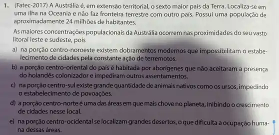 1. (Fatec-2017) A Austrália é, em extensão territorial, o sexto maior país da Terra. Localiza-se em
uma ilha na Oceania e não faz fronteira terrestre com outro país. Possui uma população de
aproximadamente 24 milhões de habitantes.
As maiores concentrações populacionais da Austrália ocorrem nas proximidades do seu vasto
litoral leste e sudeste , pois
a) na porção centro -noroeste existem dobramentos modernos que impossibilitam o estabe-
lecimento de cidades pela constante ação de terremotos.
b) a porção centro -oriental do país é habitada por aborígenes que não aceitaram a presença
do holandês colonizador e impediram outros assentamentos.
c) na porção centro -suI existe grande quantidade de animais nativos como os ursos impedindo
estabelecimento de povoações.
d) a porção centro -norteé uma das áreas em que mais chove no planeta, inibindo o crescimento
de cidades nesse local.
e) na porção centro -ocidental se localizam grandes desertos, o que dificulta a ocupação huma-
na dessas áreas.