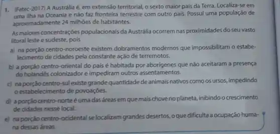 1. (Fatec-2017) A Austrália é, em extensão territorial, o sexto maior país da Terra. Localiza -se em
uma ilha na Oceania e não faz fronteira terrestre com outro país Possui uma população de
aproximadamente 24 milhões de habitantes.
As maiores concentrações populacionais da Austrália ocorrem nas proximidades do seu vasto
litoral leste e sudeste, pois
a) na porção centro-noroeste existem dobramentos modernos que impossibilitam o estabe-
lecimento de cidades pela constante ação de terremotos.
b) a porçǎo centro-oriental do pais é habitada por aborígenes que não aceitaram a presença
do holandês colonizador e impediram outros assentamentos.
c) na porção centro-sulexiste grande quantidade de animais nativos como os ursos , impedindo
estabelecimento de povoaçōes.
d) aporção centro-norte é uma das áreas em que mais chove no planeta ,inibindoo crescimento
de cidades nesse local.
e) naporção centro -ocidental se localizam grandes desertos, o que dificulta a ocupação huma-
na dessas áreas.