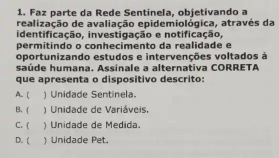 1. Faz parte da Rede Sentinel a, objetivando a
realização de avaliação epidemiológica , através da
iden tificação , investig acão e notificação,
permitindo o conhecimento da realidade e
oportuniza ndo estudos e intervenções voltados à
saúde humana . Assinale a alternativa COR RETA
que apresenta o dispositivo descrito:
A. () Unidade Sentinela.
B. () Unidade de Variáveis.
C. () Unidade de Medida.
D. () Unidade Pet.