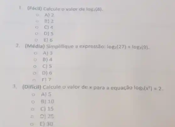 1. (Fácil) Calcule o valor de log_(2)(8)
A) 2
C 9) 2
C) 4
D) 5
E) 6
2. (Média) Simplifique a expressão: log_(3)(27)+log_(3)(9)
A) 3
B) 4
C) 5
D) 6
E) 7
3. (Difficil) Calcule o valor de x para a equação log_(5)(x^2)=2
A) 5
B) 10
C) 15
C D) 25
E) 30