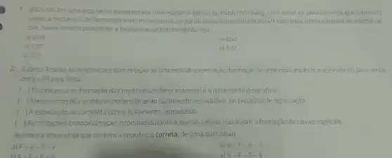 1. (FGV-SP) Em uma população caracterizada pelo equilibrio gênico de Hardy-Weinberg, com todos os pressupostos que o tornam
valido, a frequência de homozigotos recessivos para um par de alelos autossômicos é 0,49 Com base nessa informação , estima-se
que, nessa mesma população, a frequência de heterozigotos seja
a) 0.03
d) 0,42
b) 0,07
e) 0,51
c) 0,21
2. (Udesc) Analise as proposiçōes com relação ao processo de especiação, formação de uma nova espécie e assinale (V)para verda-
deira e (F) para falsa
( ) No processo de formação das espécies um fator essencial é 0 isolamento geográfico.
() Mecanismos pós -zigóticos podem levar ao isolamento reprodutivo, no processo de especiação
() A especiação se completa com o isolamento reprodutivo.
() As mutaçōes cromossômicas ocorridas durante a divisão celular, não levam à formação de novas espécies
Assinale a alternativa que contém a sequência correta, de cima para baixo.
a) F-V -V-V
d) V-F -V-V
e) V-F-F-V