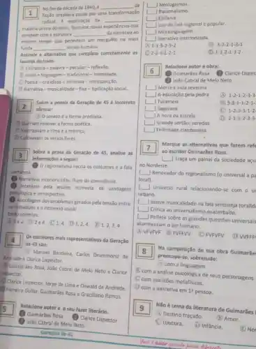 1 ficção brasileira passa por uma transformação
No fim da década de 1940, a __ de
radical. A exploração da __
matéria-prima do texto favorece novas experiências que
rompem com a estrutura __ da narrativa ao
mesmo tempo que permitem um mergulho na mais
funda __ do ser humano.
Assinale a alternativa que completa corretamente as
lacunas do texto.
A Literatura-palavra -peculiar - reflexão.
B prosa-linguagem -tradicional - intimidade.
C Poesia-oralidade - intimista - introspecção.
D. Narrativa -musicalidade - fixa -tipificação social.
2
afirmar:
Sobre a poesia da Geração de 45 é incorreto
(1) O soneto é a forma predileta.
(B) Queriam renovara forma poética.
C Valorizavam a rima e a métrica.
D Cultivavam os versos livres.
Sobre a prosa da Geração de 45, analise as
3
informações a seguir:
regionalismo recria os costumes e a fala
sertaneja.
(2) Narrativas interiorizadas fluxo de consciência.
Interesse pela análise intimista,de sondagem
psicológica e introspectiva.
Abordagem dos problemas gerados pela tensão entre
os individuos e o contexto social.
Estǎo corretas:
11e2. (B)2 e 4. (C) 1,41 1,2,4. E 1,2,3,4
Os escritores mais representativos da Geração
de 45 são:
(A) Manuel Bandeira Carlos Drummond de
Andrade e Clarice Lispector.
(B) Guimarães Rosa, João Cabral de Melo Neto e Clarice
Lispector.
Clarice Lispector Jorge de Lima e Oswald de Andrade.
D Ferreira Gullar Guimarães Rosa e Graciliano Ramos.
square  Relacione autore o seu fazer literário.
1) Guimarães Rosa
(2) Clarice Lispector
(3) João Cabral de Melo Neto
Geraçáo de 45
__ J Neologismos.
] Epifania.
Uso da falá regional e popular.
[ Metalinguagem.
Narrativa interiorizada.
1-1-3-2-3-2
(B) 3-2-2-1-3-1
C 2-2-3-1-2-1
1-3-2-1-3-2
Relacione autor e obra:
6
1 Guimarães Rosa (2) Clarice Lispec
João Cabral de Melo Neto
I Morte e vida severina
A educação pela pedra
(A) 1-2-1-2-3-3
square  | Tutameia
(B) 3-3-1-1-2-1-
square  J Sagarana
(C) 1-2-3-3-1-2
square  A hora da estrela
(D) 2-1-1-2-3-3
square  Grande sertão veredas
square  Felicidade clandestina
square 
ao escritor Gulmarães Rosa.
Marque as alternativas que fazem refe
7
Traça um painel da sociedade açu
no Nordeste.
__ Renovador do regionalismo (o universal a pa
local).
Universo rural relacionando-se com our
urbano.
__
Insere musicalidade na fala sertaneja (oralid:
__
Critica ao universalismo exacerbado.
[ Reflete sobre as grandes questões universais
atormentam o ser humano.
(A) VFVFVF (B) FVFFW
(C) FVFVFV
(D) WFFF
Na composição de sua obra Guimarãe
preocupa se, sobretudo:
(A) com a linguagem.
(B) com a análise psicológica de seus personagens.
C. com questōes metafísicas.
(D) com a narrativa em
1^2 pessoa.
Não étema da literatura de Guimarães g
(A) Destino traçado.
(B) Amor.
(C) Loucura.
(D) Infância.
(E) No
Voci e anier quands penca dikenente