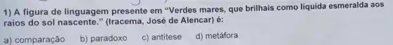 1) A figura de linguagem presente em "Verdes mares que brilhais como líquida esmeralda aos
raios do sol nascente."(Iracema, José de Alencar) é:
a) comparação
b) paradoxo
c) antitese
d) metáfora