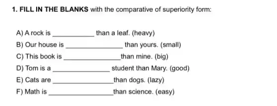 1. FILL IN THE BLANKS with the comparative of superiority form:
A) A rock is __ than a leaf. (heavy)
B) Our house is __ than yours. (small)
C) This book is __ than mine. (big)
D) Tom is a __ student than Mary.(good)
E) Cats are __ than dogs. (lazy)
F) Math is __ than science. (easy)