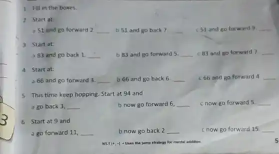 1 Fill in the boxes.
2 Start at:
a S1 and go forward 2 __ b 51 and go back 7. __ c S1 and go forward 9. __
3 Startat:
a 83 and go back 1 __ b 83 and go forward 5. __ c.83 and go forward 7. __
4 Start at:
a66 and go forward 3. __ b 66 and go back 6. __ c 66 and go forward 4 __
5 This time keep hopping Start at 94 and
a go back 3, __	b now go forward 6. __ c now go forward 5 __
6 Start at 9 and
a go forward 11, __	b now go back 2 __	c now go forward 15. __
5