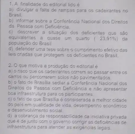 1. A finalidade do editorial lido é
a) divulgar a falta de rampas para os cadeirantes no
Brasil.
b) informar sobre a Conferência Nacional dos Direitos
da Pessoa com Deficiência.
c) descrever a situação dos deficientes que são
equivalentes a quase um quarto (23,91% ) da
população do Brasil
d) defender uma tese sobre o cumprimento efetivo das
leis criadas que protegem os deficientes no Brasil.
2. O que motiva a produção do editorial
a) o risco que os cadeirantes correm ao passar entre os
carros ou percorrerem solos não pavimentados.
b) o fato de Brasilia sediar a Conferência Nacional dos
Direitos da Pessoa com Deficiencia e não apresentar
boa infraestrutura para os participantes.
c) o fato de que Brasilia é considerada a melhor cidade
do pais em qualidade de vida, desempenho económico
e desenvolvimento social.
d) a cobrança da responsabilidade da iniciativa privada
que é de junto com o governo corrigir as deficiências de