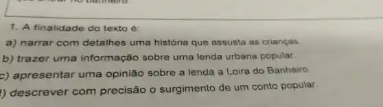 1. A finalidade do texto é:
a)narrar com detalhes uma história que assusta as crianças
b)trazer uma informação sobre uma lenda urbana popular.
c)apresentar uma opinião sobre a lenda a Loira do Banheiro.
1)descrever com precisão o surgimento de um conto popular.