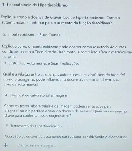 1. Fisiopatologia do Hipertireoidismo
Explique como a doença de Graves leva ao hipertireoidismo. Como a
autoimunidade contribui para o aumento da função tireoidiana?
2. Hipotireoidismo e Suas Causas
Explique como o hipotireoidismo pode ocorrer como resultado de outras
condições, como a Tireoidite de Hashimoto, e como isso afeta o metabolism
corporal.
3. Distúrbios Autoimunes e Suas Implicações
Qual é a relação entre as doenças autoimunes e os distúrbios da tireoide?
Como o tabagismo pode influenciar o desenvolvimento de doenças da
tireoide autoimunes?
4. Diagnóstico Laboratorial e Imagem
Como os testes laboratoriais e de imagem podem ser usados para
diagnosticar o hipertireoidismo e a doença de Graves? Quais são os exames
chave para confirmar esses diagnósticos?
5. Tratamento do Hipertireoidismo
Quais são as opcōes de tratamento considerando o diaanóstico
t Digite uma mensagem