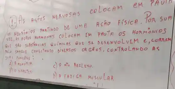 (1-) fls ACOES
NERVOSAS
coloc AM
em PA uln
NEURONIOS
PARTiNDO
DE UM FI Afro
Fisic A. TORS on
VEZ,AS S A C OES HOAM ONFIS COLOCAM EM poute
os Ho BMoNioS
QuE Sño SOBSTANCIAS
QUIMICAS QUE vo BEM
PELO SANGUE CONECTANDO DIVERSOS NTRoLAND
suns FUNGDES;
A A MEMORIA.	c) 0 BEKLEXO.
B) 0 DIRBETES.
D) A FADiGA Muscvlan