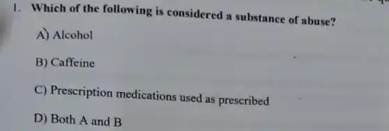 1. Which of the following is considered a substance of abuse?
A) Alcohol
B) Caffeine
C) Prescription medications used as prescribed
D) Both A and B