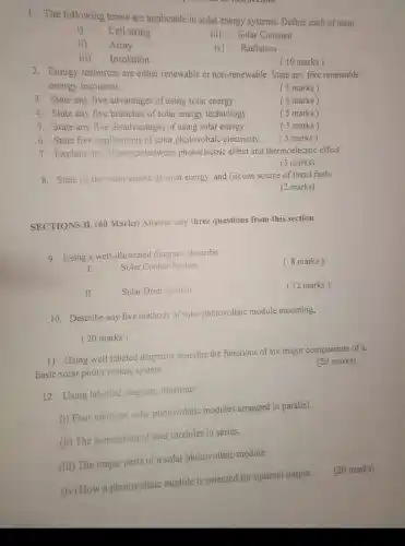 1. The following terms are applicable in solar energy systems. Define each of them
i) Cell string
iii) Solar Constant
ii) Array
iv) Radiation
iii) Insolation.
(10 marks)
2. Energy resources are either renewable or non-renewable State any five renewable
energy resources.
( 5 marks)
3. State any five advantages of using solar energy.
( 5 marks)
4. State any five branches of solar energy technology.
( 5 marks)
5. State any five disadvantages of using solar energy.
( 5 marks)
6. State five applications of solar photovoltaic electricity.
( 5 marks)
7. Explain the difference between photoelectric effect and thermoelectric effect.
(3 marks)
8. State (i) the main source of solar energy and (ii) one source of fossil fuels.
(2 marks)
SECTIONS B. (60 Marks)Answer any three questions from this section
9 Using a well-illustrated diagram, describe
( 8 marks)
I.
Solar Cooker System
II.	Solar Drier System
(12 marks)
10. Describe any five methods of solar photovoltaic module mounting,
( 20 marks)
11. Using well labeled diagrams describe the functions of six major components of a
basic solar photo voltaic system.
(20 marks)
12. Using labelled diagram, illustrate:
(i) Four identical solar photovoltaic modules arranged in parallel.
(ii) The connection of four modules in series.
(iii) The major parts of a solar photovoltaic module.
(iv) How a photovoltaic module is oriented for optimal output.
(20 marks)