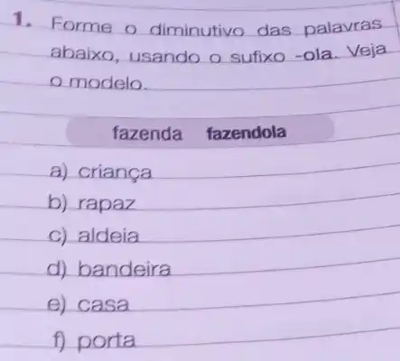 1. Forme o diminutivo das palavras
abaixo, usando o sufixo-ola.Veja
modelo.
a) criança
b) rapaz
c) aldeia
d) bandeira
e) casa
f) porta