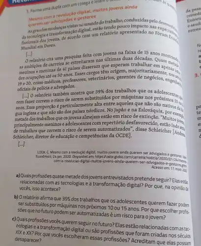 1. Forme uma dupla com um colega e lelam textor
muitos jovens ainda
querem ser advogados e gestores
vistas no mundo do trabalho, conduzidas pelo
da tecnologia e transformação digital,estão tendo pouco nas
fissionais dos jovens de acordo com um relatório apresentado no Foxpectatival
Mundial em Davos.
[...]
relatório cita uma pesquisa feita com jovens na faixa de 15 anos
as ambições de carreira se estreitaram nas últimas duas décadas. Quang strands
meninos e meninas de 41 países disseram que esperam trabalhar em apenas uma:
dez ocupações até os 30 anos. Esses cargos têm tariamente
médicos, professores,veterinários gerentes de engenheirs
oficiais de polícia e advogados.
relatório também mostra que
39%  dos trabalhos que os adolescentes que
rem fazer correm o risco de serem substituídos por máquinas nos
anos. Essa proporção é particularmente alta entre aqueles que não são natos 10 ov
gua inglesa e que não são dos países nórdicos. No Japão e na Eslováquia được đa k
metade dos trabalhos que os jovens almejam estão em risco de extinção. "Muitosion.
principalmente meninos e adolescentes com repertório desfavorecido
de trabalhos que correm o risco de serem automatizados disse Schleiche ndoats
Schleicher, diretor de educação e competências da OCDE 1.	[Andreas
[...]
LOOK, C. Mesmo com a revolução digital, muitos jovens ainda querem ser advogados e gestores. Vale
Econômico, 24 jan. 2020 Disponivel em https://valor.globo .com/carreira/noticia/20 os e gestores. Vale.
com-a-revolucao-digital -muitos-jovens-ainda -querem-ser-advogados -e-gestoresesme.
Acesso em: 11 maio 2020
a) Quais profissões quase metade dos jovens entrevistados pretende seguir? Ela s estão
relacionadas com as tecnologias e a transformação digital? Por que, na opinião de
vocês, isso acontece?
b) O relatório afirma que 39% 
dos trabalhos que os adolescentes querem fazer podem
ser substituídos por máquinas nos próximos 10 ou 15 anos. Por que escolher profis-
sões que no futuro podem ser automatizadasé um risco para o jovem?
c) Quais profissões vocês querem seguir no futuro? Elas estão relacionadas com as tec-
nologias e a transformação digita ou são profissões que foram criadas nos séculos
XIXe XX? Por que vocês escolheram essas profissões?Acreditam que elas possam
desaparecer?