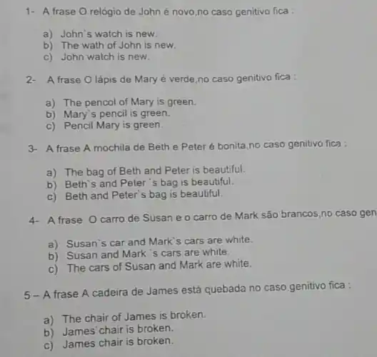 1- A frase O relógio de John é novo no caso genitivo fica
a) John's watch is new
b) The wath of John is new.
c) John watch is new.
2- A frase O lápis de Mary é verde,no caso genitivo fica :
a) The pencol of Mary is green.
b) Mary's pencil is green.
c) Pencil Mary is green.
3- A frase A mochila de Beth e Peter é bonita,no caso genitivo fica :
a) The bag of Beth and Peter is beautiful.
b) Beth`s and Peter 's bag is beautiful.
c) Beth and Peter's bag is beautiful.
4- Afrase O carro de Susan e o carro de Mark são brancos,no caso gen
a) Susan's car and Mark's cars are white.
b) Susan and Mark 's cars are white.
c) The cars of Susan and Mark are white.
5-A frase A cadeira de James está quebada no caso genitivo fica :
a) The chair of James is broken.
b) James'chair is broken.
c) James chair is broken.