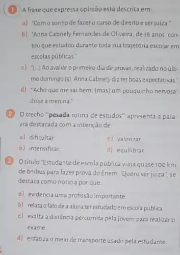 (1) A frase que expressa opinião está descrita em:
a) "Comosonho de fazer o curso de direito eser juíza."
b) "Anna Gabriely Fernandes de Oliveira, de 18 anos, con-
tou que estudou durante toda sua trajetória escolar em
escolas públicas."
c) "[...] Ao avaliar o primeiro dia de provas, realizado no últi-
mo domingo (5)Anna Cabriely diz ter boas expectativas."
d) "Acho que me saí bem, [mas] um pouquinho nervosa',
disse a menina."
2
trecho "pesada rotina de estudos"apresenta a pala-
vra destacada com a intenção de:
a) dificultar.
c) valorizar.
b) intensificar.
d) equilibrar.
3
Otítulo "Estudante de escola pública viaja quase 100 km
deônibus para fazer prova do Enem: Quero serjuíza ", se
destaca como notícia por que:
a) evidencia uma profissão importante.
b) relata ofatodeaaluna ter estudadoemescola pública.
c) exalta a distância percorrida pela jovem para realizar o
exame.
d) enfatiza o meio de transporte usado pela estudante.