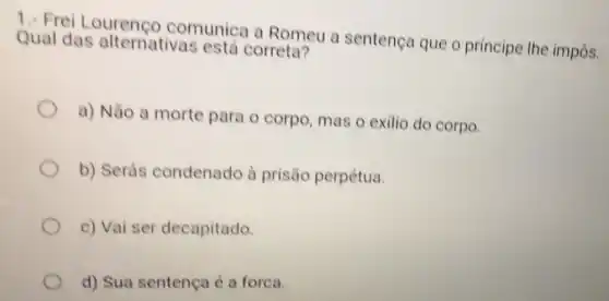 1. Frei comunica a Romeu a sentença que o principe the impôs. Qual das alternativas está correta?
a) Não a morte para o corpo mas o exilio do corpo.
b) Serás condenado à prisão perpétua.
c) Vai ser decapitado.
d) Sua sentença é a forca.