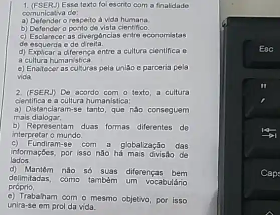 1. (FSERJ) Esse texto fol escrito com a finalidade
comunicativa de:
a) Defender o respeito à vida humana.
b) Defendero ponto de vista cientifico.
c) Esclarecer as divergências entre economistas
de esquerda e de direita.
d) Explicar a diferença entre a cultura cientifica e
a cultura humanistica.
e) Enaltecer as culturas pela união e parceria pela
vida.
2. (FSERJ) De acordo com o texto, a cultura
cientifica e a cultura humanística:
a) Distanciaram-se tanto, que não conseguem
mais dialogar.
b) Representam duas formas diferentes de
interpretar o mundo.
Fundiram-se com a globalização das
lados.
informações, por isso nào há mais divisão de
d) Mantêm não số suas diferenças bem
delimitadas, como
também um vocabulário
próprio
e) Trabalham com o mesmo objetivo, por isso
unira-se em prol da vida.
Esc
Caps