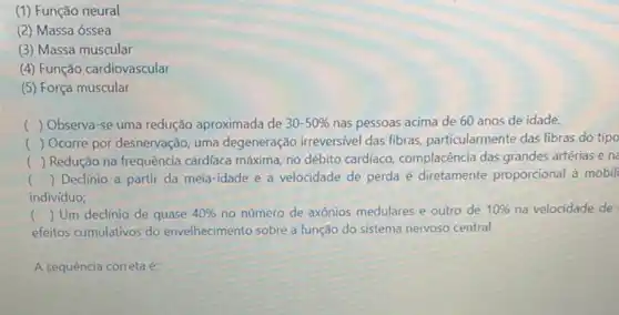 (1) Função neural
(2) Massa óssea
(3) Massa muscular
(4) Função cardiovascular
(5) Força muscular
c () Observa-se uma redução aproximada de 30-50%  nas pessoas acima de 60 anos de idade.
() Ocorre por desnervação uma degeneração irreversivel das fibras, particularmente das fibras do tipo
() Redução na frequência cardíaca máxima, no débito cardíaco, complacència das grandes artérias e n
() Declínio a partir da meia-idade e a velocidade de perda é diretamente proporcional à mobili
indivíduo;
c () Um declínio de quase 40%  no número de axônios medulares e outro de 10%  na velocidade de
efeitos cumulativos do envelhecimento sobre a função do sistema nervoso central.
A sequência correta é: