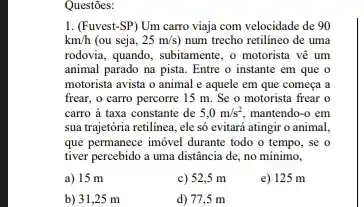 1. (Fuvest-SP) Um carro viaja com velocidade de 90
km/h (ou seja, 25m/s) num trecho retilineo de uma
rodovia, quando, subitamente, o motorista vê um
animal parado na pista . Entre o instante em que o
motorista avista o animal e aquele em que começa a
frear, o carro percorre 15 m. Se o motorista frear o
carro à taxa constante de 5,0m/s^2, mantendo-o em
sua trajetória retilinea, ele só evitará atingir o animal.
que permanece imóvel durante todo o tempo, se o
tiver percebido a uma distância de, no mínimo,
a) 15 m
c) 52,5 m
e) 125 m
b) 31,25 m
d) 77,5 m