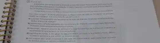 1 (Fuvest-SP)
A imprensa, que sempre esteve alinhada as grandes causas da cidadania, está de
que o próximo passo para a consolidação da democracia em nosso pals passa pelo restabeleci-
mento imediato da ordem pública.
Manifesto Basta A Violência de 16/08/06, das associaçóes dejornais, de editores da revista edasemissoran de rádlo e televisio.
Com base no texto pode-se afirmar que, no Brasil, como de resto no Ocidente, "as grandes
causas da cidadania" ea "consolidação da democracia"
a) surgiram, fortuitamente em decorrência da ação de grandes estadistas devotados à cau-
sa dos direitos do homem.
b) apareceram, simulta em decorrència do impacto provocado pela Revolução
Francesa sobre praticamente todos os países.
c) derivaran , respectivamente, do absolutismo, que transformou os súditos em cidadãos, e
do liberalismo, que garantiu os direitos políticos.
d) caminharam juntas, e em geral, na seguinte ordem: primeiro, a igualdade juridica; depois,
os direitos politicos e, por ultimo, os direitos sociais.
e) decorreram dos ideais socialistas e das lutas dos trabalhadores para conquistar, primeiro,
os direitos sociais e depois, os direitos políticos.