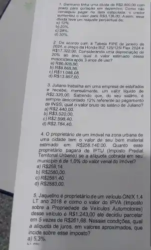 1. Germano tinha uma dívida de R 2.800,00 com
prazo para quitação em dezembro. Como não
aumentou o valor para R 3.136,00 Assim, essa
conseguiu pagar na data estipulada, 0 credor
divida teve um reajuste percentual de:
a) 12% 
b) 20% 
C) 28% 
d) 30% 
2. De acordo com a Tabela FIPE de janeiro de
2024, o preço da Honda BIZ 125/125i Flex 2024 é
R 17.322,00
. Considerando uma depreciação de
20%  ao ano, qual o valor dessa
motocicleta após 3 anos de uso?
a) R 6.928,80
b) R 8.868,86.
C) R 11.086,08
d) R 13.857,60
3. Juliano trabalha em uma empresa de estofados
e recebe, m ensalmente, um valor liquido de
R 2.320,00 Sabendo que, do seu salário, é
sempre descontado 12%  referente ao pagamento
de INSS, qual o valor bruto do salário de Juliano?
a) R 2.440,00
b) R 3.520,00
C) R 2.598,40.
d) R 2.784,40.
4. O proprietário de um imóvel na zona urbana de
uma cidade tem o valor de seu bem material
estimado em R 258.140,00 Quanto esse
proprietário pagará de IPTU (Imposto Predial
Territorial Urbano)se a alíquota cobrada em seu
município é de 1,0%  do valor venal do imóvel?
a) R 258,14
b) R 2580,00
C) R 2581,40.
d) R 2583,00.
5. Jaquelino é proprietário de um veículo ONIX 1.4
LT ano 2018 e como o valor do IPVA (Imposto
sobre a Propriedade de Veiculos Automotores)
desse veículo é R 1.243,00 ele decidiu parcelar
em 5 vezes de R 261,68 . Nessas qual
a alíquota de juros, em valores aproximados, que
incide sobre esse imposto?
a) 5,3%