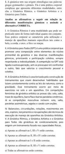 1. A ginástica tem sua origem etimológica nas palavras
gregas gymnastiké e gimnós . Ela é uma prática corporal
complexa que apresenta diferentes modalidades, entre
elas a Ginástica Ritmica.a Ginástica Artistica e a
Ginástica para Todos.
Analise as afirmativas a seguir em relação as
differentes manifestarcies gimnnicas e assinale a
alternativa CORRETA.
I. A Ginástica Ritmica é uma modalidade que pode ser
praticada tanto de forma individual quanto em conjunto.
Essa prática corporal se caracteriza pela utilização e
manejo de aparelhos manuais especificos tais como a
bola, a corda, o arco, a fita e as maças.
II. A Ginástica para Todos (GPT) é uma prática corporal que
promove uma composição entre elementos do núcleo
primordial da ginástica e das diversas manifestações
gimnicas, priorizando a participação coletiva, sempre
respeitando a individualidade. A competição na GPT está
ligada à autossuperação, sem se preocupar em confrontar
outro, fato que valoriza o crescimento pessoal e
coletivo.
III. A Ginnistica Artistica écaracterizada pela construção de
treinamentos que visam desenvolver habilidades que
lutam constantemente contra as leis da natureza, como a
gravidade. Esse treinamento ocorre por meio de
exercicios no solo e em aparelhos. Em competições
femininas de ginástica artística as provas são: solo , salto
trave de equilibrio, barra fixa e barras paralelas simétricas.
lá as competições masculinas incluem: solo, salto,
paralelas assimétricas, argolas e cavalo com arções.
IV. Balanceios, circunduções, rotações,movimentos em
oito, espirais, lançamentose recuperações são técnicas de
execução de manejo de aparelhos da Ginástica Artistica.
V. A Ginástica Ritmica , a Ginástica Artistica e a Ginástica
para Todos são ginásticas de condicionamento, pois
exigem um treinamento focado nas capacidades fisicas.
a) Apenas as afirmativas I. III e V estão corretas.
b) Apenas as afirmativas II, III e TV estão corretas
c) Apenas as afirmativas I e II estão corretas.
d) Apenas as afirmativas II, III e V estão corretas.
c) Todas as afirmativas estão corretas.