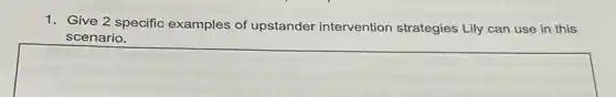 1. Give 2 specific examples of upstander intervention strategies Lily can use in this
scenario.
square