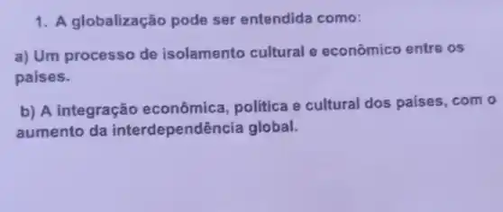 1. A globalização pode ser entendida como:
a) Um processo de isolamento cultural e econômico entre os
paises.
b) A integração econômica, politica e cultural dos paises, com o
aumento da interdependêi ncia global.