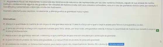 1) As grandezas fisicas são importantes na descrição dos fenômenos da natureza e são representadas por seu valor numérico (módulo)seguido de sua unidade de medida.
Contudo, cotidianamente algumas das grandezas são utilizadas de maneira errada, com seus conceitos confundidos, como é o caso das grandezas massa e peso, por exemplo. E
Isso dificulta a compreensão e descrição correta dos fenomenos.
Assinale a alternativa que expresse, corretamente, a differença entre as grandezas massa e peso.
Alternativas:
a) Massa é a quantidade de matéria de um corpo e é uma grandeza vetorial. O peso é a força com a qual o corpo é atraido pela Terra e é uma grandeza escalar.
b) 0 peso de um corpo é a força com a qual ele é atraido pela Terra, sendo, por essa razão, uma grandeza vetorial A massa é a quantidade de matéria que compoe o corpo e
é uma grandeza escalar.
c) Massa e peso são grandezas vetorials. A diferença é que a definição de peso leva em consideração a aceleração da gravidade.
d) 0 peso é fruto do produto da massa pela gravidade, e a massa é fruto do produto do peso pela gravidade.
e) As unidades de medida, no Sistema Internacional para massa e peso sào, respectivamente, Newton (N)e grama (g) Alternativa assinalada