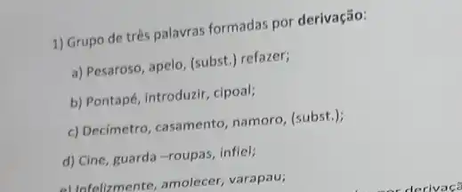 1) Grupo de três palavras formadas por derivação:
a) Pesaroso, apelo, (subst.refazer;
b) Pontapé, introduzir, cipoal;
c) Decimetro, casamento namoro, (subst.);
d) Cine, guarda-roupas , infiel;
al Infolizmente, amolecer varapau;