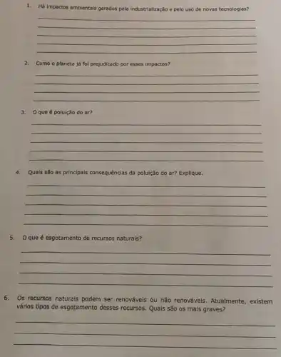 1. Há impactos ambientals gerados pela industrialização e pelo uso de novas tecnologias?
__
2. Como o planeta já fol prejudicado por esses impactos?
__
3. Oque é poluição do ar?
__
4.Quals são as principais consequências da poluição do ar? Explique.
__
5.O que é esgotamento de recursos naturais?
__
6.Os recursos naturals podem ser renováveis ou não renováveis. Atualmente , existem
vários tipos de esgotamento desses recursos. Quals são os mais graves?
__