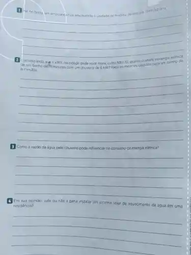 1 Há, no texto um erro conceitual envolvendo a unidade de medida de energia Identifique-0.
__
de um banho de 15 minutos com um chuveiro de 6 kW?Faca os mesmos cálculos para um banho de
6 minutos
__
3 Como a vazão da água pelo chuveiro pode influenciar no consumo de energia elétrica?
__
4 Em sua opinião, vale ou não a pena instalar um sistema solar de aquecimento de água em uma
residência?
__