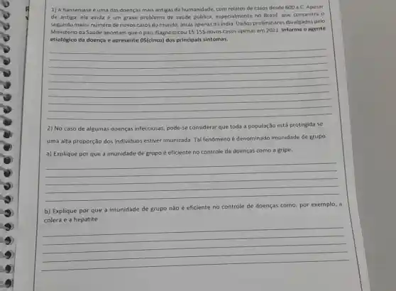 1) A hanseniase é uma das doenças mais antigas da humanidade, com relatos de casos desde 600a.C Apesar
de antiga, ela ainda é um grave problema de saúde pública especialmente no Brasil, que concentra o
segundo maior número de novos casos do mundo atrás apenas da India Dados preliminares divulgados pelo
Ministério da Saúide apontam que o pais diagnosticou 15.155 novos casos apenas em 2021. Informe o agente
etiológico da doença e apresente 05(cinco) dos principais sintomas.
__
2) No caso de algumas doenças infecciosas pode-se considerar que toda a população está protegida se
uma alta proporção dos individuos estiver imunizada Tal fenômeno é denominado imunidade de grupo.
a) Explique por que a imunidade de grupo é eficiente no controle de doenças como a gripe.
__
b) Explique por que a imunidade de grupo não é eficiente no controle de doenças como por exemplo, a
cólera e a hepatite
__