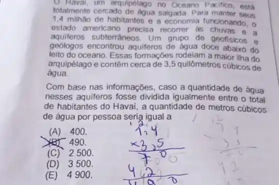 (1) Haval. um arquipélago no Oceano Pacifico, está
totalmente cercado salgada. Para manter seus
1,4 milhão de habitantes e a economia funcionando . 0
estado americano precisa recorrer as chuvas a
aquiferos subterrâneos . Um grupo de geofisicos e
geologos encontrou aquiferos de água doce abaixo do
leito do oceano. Essas formações rodeiam a maior ilha do
arquipélago e contêm cerca de 3,5 quilômetros cúbicos de
água.
Com base nas informações, caso a quantidade de água
nesses aquiferos fosse dividida igualmente entre o total
de habitantes do Havai , a quantidade de metros cúbicos
de água por pessoa seria igual a
(A) 400.
490.
(C) 25 oo.
(D) 35 oo.
(E) 49 oo.