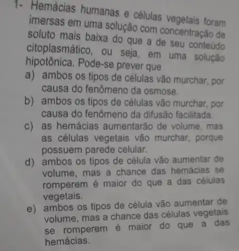 1- Hemácias humanas
Theta 
células vegetais foram
imersas em uma solução com concentração de
soluto mais baixa do que a de seu conteúdo
citoplasmá tico, ou seja, em uma solução
hipotônica.Pode-se prever que
a) ambos os tipos de células vão murchar, por
causa do fenômeno da osmose.
b) ambos os tipos de células vão murchar, por
causa do fenômeno da difusão facilitada.
c) as hemácias aumentarão de volume, mas
as células vegetais vão murchar, porque
possuem parede celular.
d) ambos os tipos de célula vão aumentar de
volume, mas a chance das hemácias se
romperem é maior do que a das células
vegetais.
e) ambos os tipos de célula vão aumentar de
volume, mas a chance das células vegetais