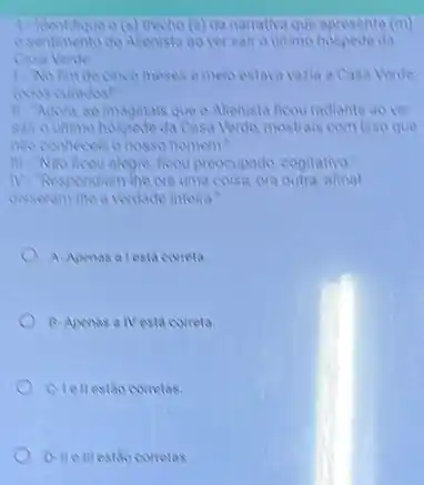 1. Hentifique o (s) trecho (3)da namaliva que apresenta (in)
sentimento do Alienista ao ver sair o ultimo hospede da
Casa Verde:
1. No finde cinco meses e melo estava vazia a Casa Verute
todos curados!"
II. Agora, se imaginals que o Alienista ficou radiante ao ver
sair outimo hospede da Casa Verde, mostrais com isso que
No conheceis o mosso homem?
III-Nao fleou alegre, ficou preocupado, cogitativo."
the ora uma coisa, ora outra; afinal
disseram-the a verdade inteira!
A. Apenas a lesta correla
B. Apenas a IVesta correta
Clellestao corretas