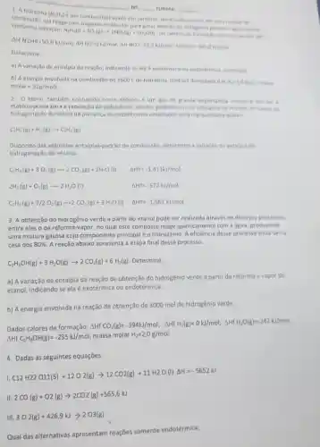 1. A hidrazina
(N_(2)H_(4))
e um combustivel usado em satelites tio estado liquido, em uma reach
combustão, ela reage com ospenio molecular paragerar dionido de Repaids
Os calores de formação
She have this.Sumber: https://www.man.glass/com/2023/02/2011/201020202
Determine
a) A variação de entalpia da reação, indicando se ela e exotermic ou endotermica justifien
b) A energia envolvida na combustão de 1600 L de hidrarina. Dados/densidaded a.He 10 kul massa
molar=32g/mol)
No	TURMA
2. O eteno, também conhecido como etileno, 6 um gas de grande importancia industrial por wer
matéria-prima para a produção do polietileno, um dos polimeros mais utilizados no
hidrogenação do eteno na presença de niquel como catalisador esta representadi abairo
C_(2)H_(4)(g)+H_(2)(g)arrow C_(2)H_(6)(g)
Dispondo das seguintes entalpias-padrão de combustão determine a variaçlode entalpia de
hidrogenação do etileno.
C_(2)H_(6)(g)+3O_(2)(g)arrow 2CO_(2)(g)+2H_(2)O(l) Delta H+9m-1.411kJ/mol
2H_(1)(g)+O_(2)(g)arrow 2H_(2)O(I) Delta H+9=-572N/mol
C_(2)H_(6)(g)+7/2O_(2)(g)arrow 2CO_(2)(g)+3H_(2)O(l) Delta H+2k-1.561kJ/mol
3. A obtenção do hidrogênia verde a partir do etanol pode ser realizada através de diversos processos.
entre eles o de reforma-vapor, no qual este composto reage quimicamente com a agua, produzindo
uma mistura gasosa cujo componente principal é o hidrogênio. A eficiência desse processo situa-se na
casa dos 80%  A reação abaixo apresenta a etapa final desse processo.
C_(2)H_(5)OH(g)+3H_(2)O(g)arrow 2CO_(2)(g)+6H_(2)(g) Determine:
a) A variação de entalpia da reação de obtenção do hidrogênio verde a partir da reforma a vapor do
etanol, indicando se ela é exotérmica ou endotérmica.
b) A energia envolvida na reação de obtenção de 3000 mol de hidrogênio verde.
Dados calores de formação.
Delta H^+CO_(2)(g)=-394kJ/mol;,Delta HfH_(2)(g)=OkJ/mol;Delta H_(1)H_(2)O(g)=2.42kJ/mol
Delta HfC_(2)H_(5)OH(g)=-235kJ/mol massa molar H_(2)=2,0g/mol
4. Dadas as seguintes equações:
C12H22O11(s)+12O2(g)arrow 12CO2(g)+11H2O(l)Delta H=-5652kJ
2CO(g)+O2(g)arrow 2CO2(g)+565,6kJ
III 3O2(g)+426,9kJarrow 2O3(g)
Qual das alternativas apresentam reações somente endotérmica: