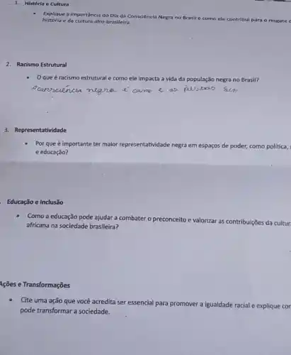 1. História e Cultura
Explique a importância do Dia da Consciência Negra no Brasil
e como ele contribul para o resgate d história e da cultura afro-brasileira.
2. Racismo Estrutural
que é racismo estrutural e como ele impacta a vida da população negra no Brasil?
3. Representatividade
Por que é importante ter maior representatividade negra em espaços de poder,como política,
e educação?
Educação e Inclusão
Como a educação pode ajudar a combater o preconceito e valorizar as contribuições da cultur
africana na sociedade brasileira?
4cões e Transformações
Cite uma ação que você acredita ser essencial para promover a igualdade racial e explique con
pode transformar a sociedade.