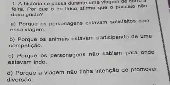 1. A história se passa durante uma viagem de carro a
feira. Por que o eu lírico afirme que o passeio não
dava gosto?
a) Porque os personagens estavam satisfeitos com
essa viagem.
b) Porque os animais estavam participando de uma
competição.
c) Porque os personagens não sabiam para onde
estavam indo.
d) Porque a viagem não tinha intenção de promover
diversão.