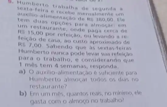 1. Humberto trabalha de segunda a
sexta-feir nsalmente um
comilio-alimentação de
Ri3300,00 . He
tem duas opçoes para almocar: em
um restaurante, onde paga cerca de
R 15,00
por refeição, ou levando are
feição de casa, ao custo aproximado de
R 7,00
Sabendo que as sextas -Teiras
Humberto nunca pode levar sua refeição
para o trabalho, e considerando que
1 més tem 4 semanas, responda.
a) O auxilio-alimenta ,30 é suficiente para
Humberto almoçar todos os dias no
restaurante?
b) Em um mes quantos reais, no minimo , cle
gasta com o almoço no trabalho?